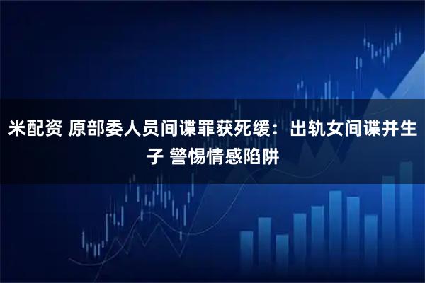 米配资 原部委人员间谍罪获死缓：出轨女间谍并生子 警惕情感陷阱