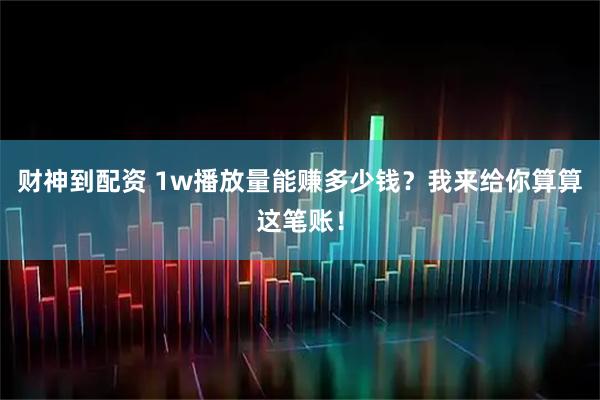 财神到配资 1w播放量能赚多少钱？我来给你算算这笔账！