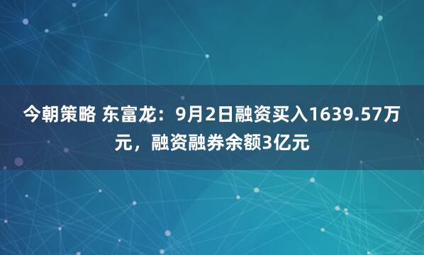 今朝策略 东富龙：9月2日融资买入1639.57万元，融资融券余额3亿元