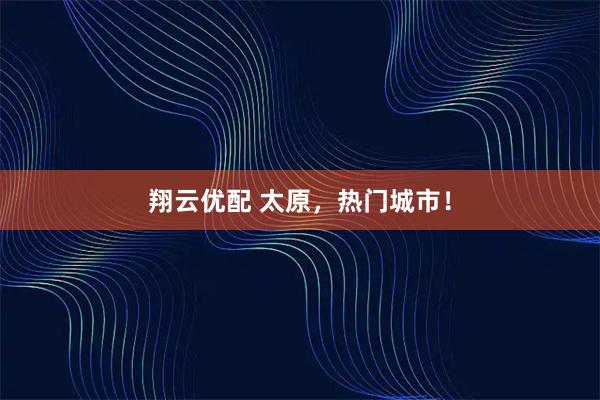 翔云优配 太原，热门城市！