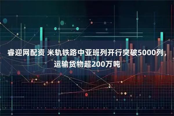 睿迎网配资 米轨铁路中亚班列开行突破5000列，运输货物超200万吨