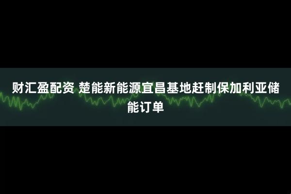 财汇盈配资 楚能新能源宜昌基地赶制保加利亚储能订单