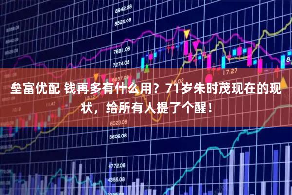 垒富优配 钱再多有什么用？71岁朱时茂现在的现状，给所有人提了个醒！