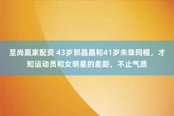 至尚赢家配资 43岁郭晶晶和41岁朱珠同框，才知运动员和女明星的差距，不止气质
