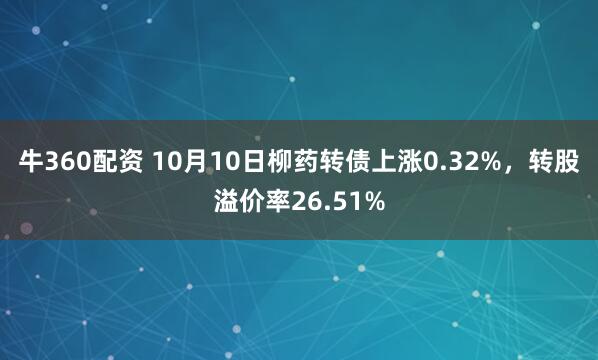 牛360配资 10月10日柳药转债上涨0.32%，转股溢价率26.51%