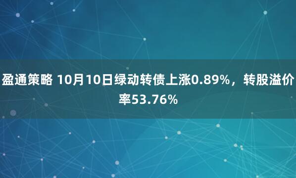 盈通策略 10月10日绿动转债上涨0.89%，转股溢价率53.76%