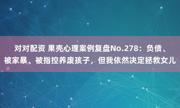 对对配资 果壳心理案例复盘No.278：负债、被家暴、被指控养废孩子，但我依然决定拯救女儿