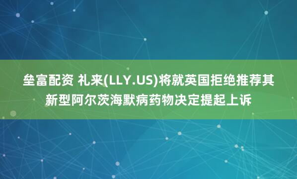 垒富配资 礼来(LLY.US)将就英国拒绝推荐其新型阿尔茨海默病药物决定提起上诉