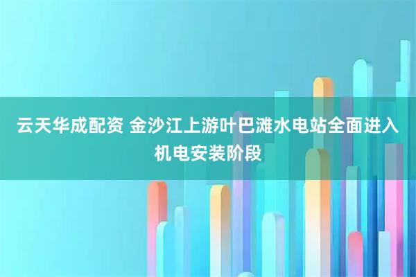 云天华成配资 金沙江上游叶巴滩水电站全面进入机电安装阶段