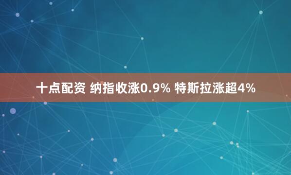 十点配资 纳指收涨0.9% 特斯拉涨超4%