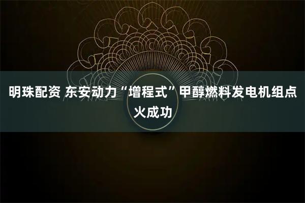 明珠配资 东安动力“增程式”甲醇燃料发电机组点火成功