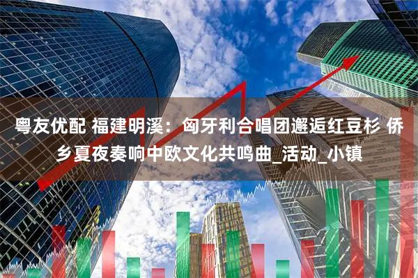 粤友优配 福建明溪：匈牙利合唱团邂逅红豆杉 侨乡夏夜奏响中欧文化共鸣曲_活动_小镇