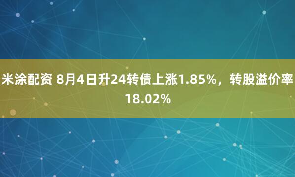 米涂配资 8月4日升24转债上涨1.85%，转股溢价率18.02%