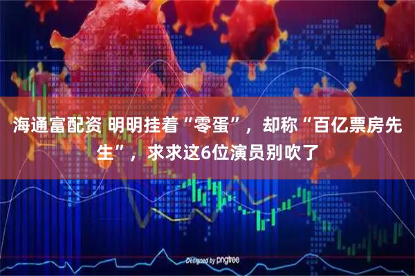 海通富配资 明明挂着“零蛋”，却称“百亿票房先生”，求求这6位演员别吹了