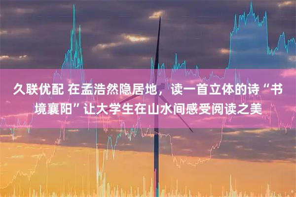 久联优配 在孟浩然隐居地，读一首立体的诗“书境襄阳”让大学生在山水间感受阅读之美